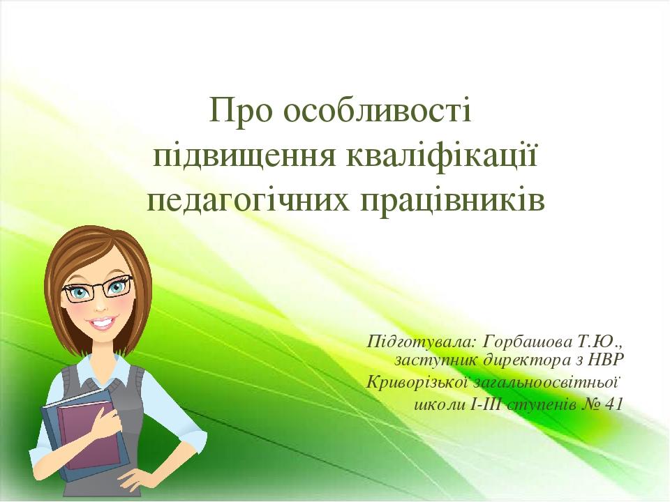 Про особливості підвищення кваліфікації педагогічних працівників Підготувала: Горбашова Т.Ю., заступник директора з НВР Криворізької загальноосвітн...