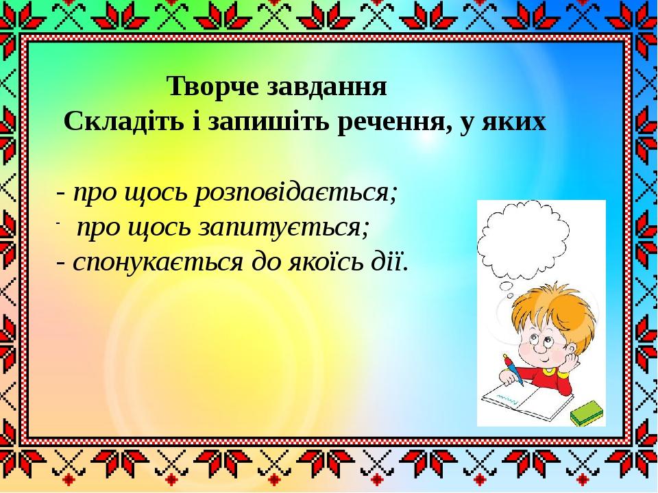 Творче завдання Складіть і запишіть речення, у яких - про щось розповідається; про щось запитується; - спонукається до якоїсь дії.