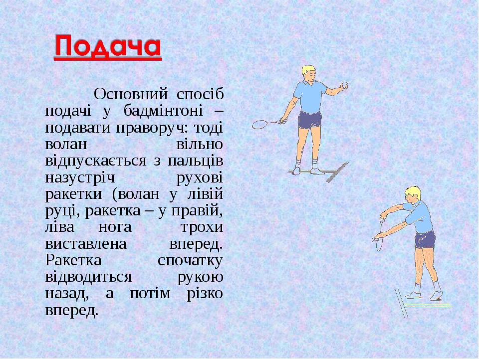 Основний спосіб подачі у бадмінтоні – подавати праворуч: тоді волан вільно відпускається з пальців назустріч рухові ракетки (волан у лівій руці, ра...