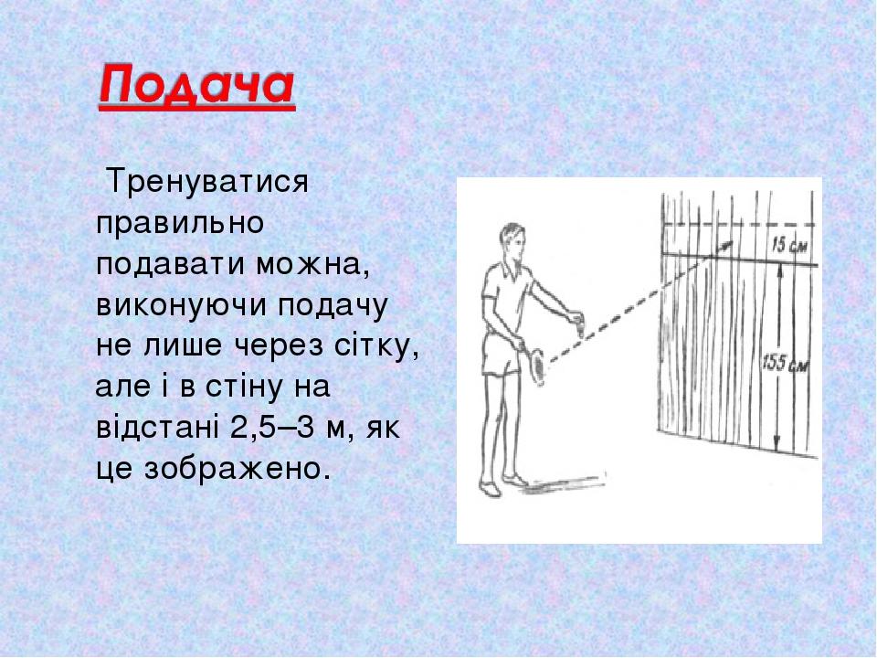 Тренуватися правильно подавати можна, виконуючи подачу не лише через сітку, але і в стіну на відстані 2,5–3 м, як це зображено.