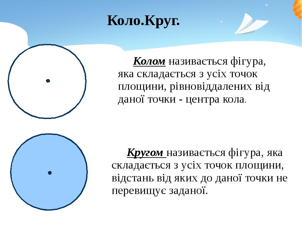 Коло.Круг. Колом називається фігура, яка складається з усіх точок площини, рівновіддалених від даної точки - центра кола. Кругом називається фігура...