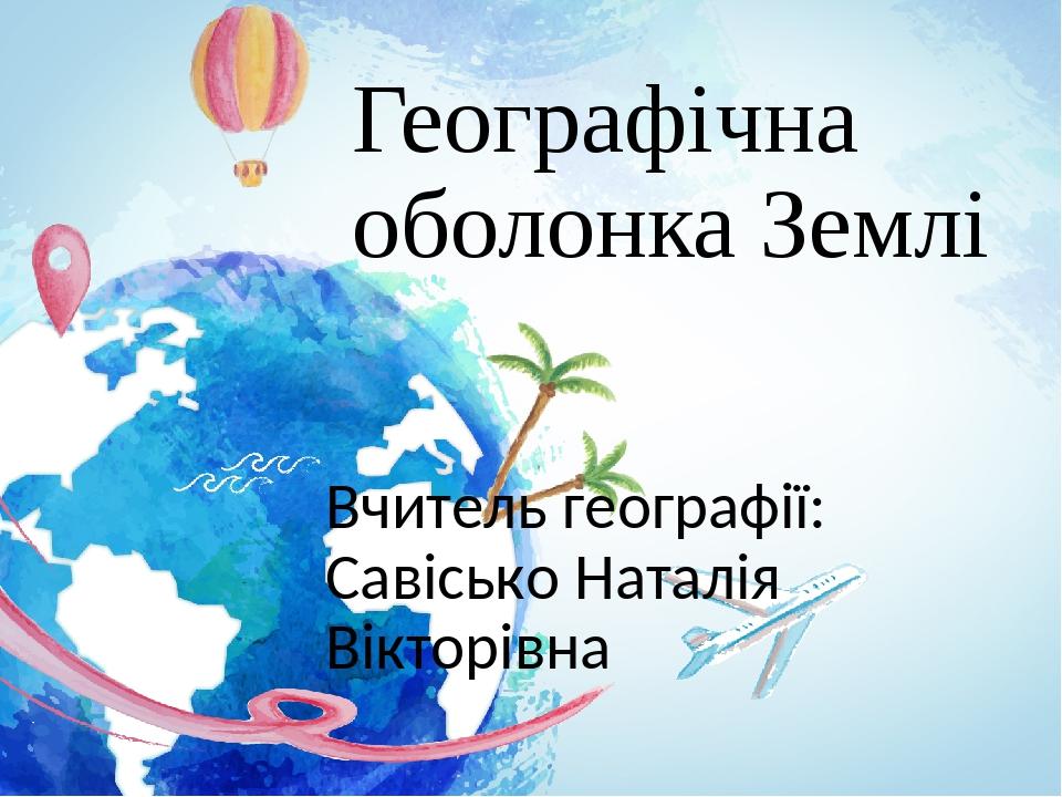 Географічна оболонка Землі Вчитель географії: Савісько Наталія Вікторівна
