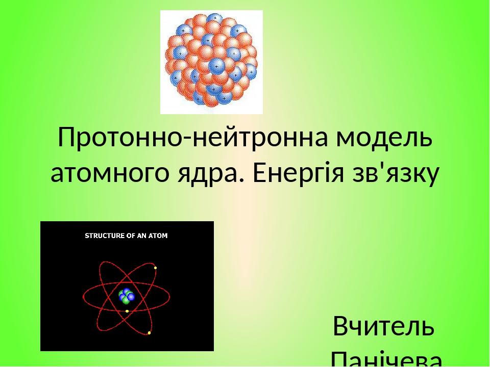 Протонно-нейтронна модель атомного ядра. Енергія зв'язку Вчитель Панічева Л.В. Летичівський ліцей №2