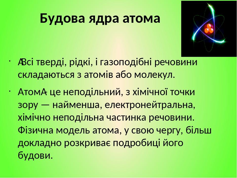 Будова ядра атома  Всі тверді, рідкі, і газоподібні речовини складаються з атомів або молекул. Атом - це неподільний, з хімічної точки зору — найме...