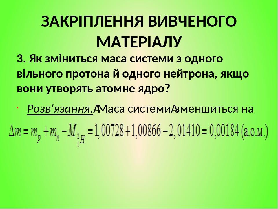 ЗАКРІПЛЕННЯ ВИВЧЕНОГО МАТЕРІАЛУ 3. Як зміниться маса системи з одного вільного протона й одного нейтрона, якщо вони утворять атомне ядро? Розв'язан...
