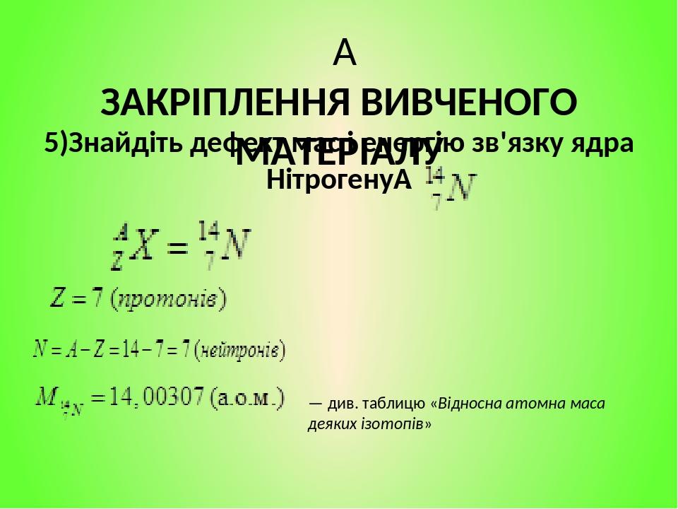   ЗАКРІПЛЕННЯ ВИВЧЕНОГО МАТЕРІАЛУ 5)Знайдіть дефект мас і енергію зв'язку ядра Нітрогену . — див. таблицю «Відносна атомна маса деяких ізотопів»
