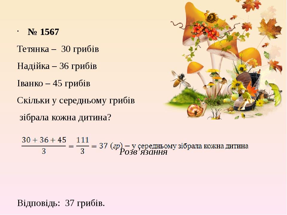 № 1567 Тетянка – 30 грибів Надійка – 36 грибів Іванко – 45 грибів Скільки у середньому грибів зібрала кожна дитина? Розв’язання Відповідь: 37 грибів.