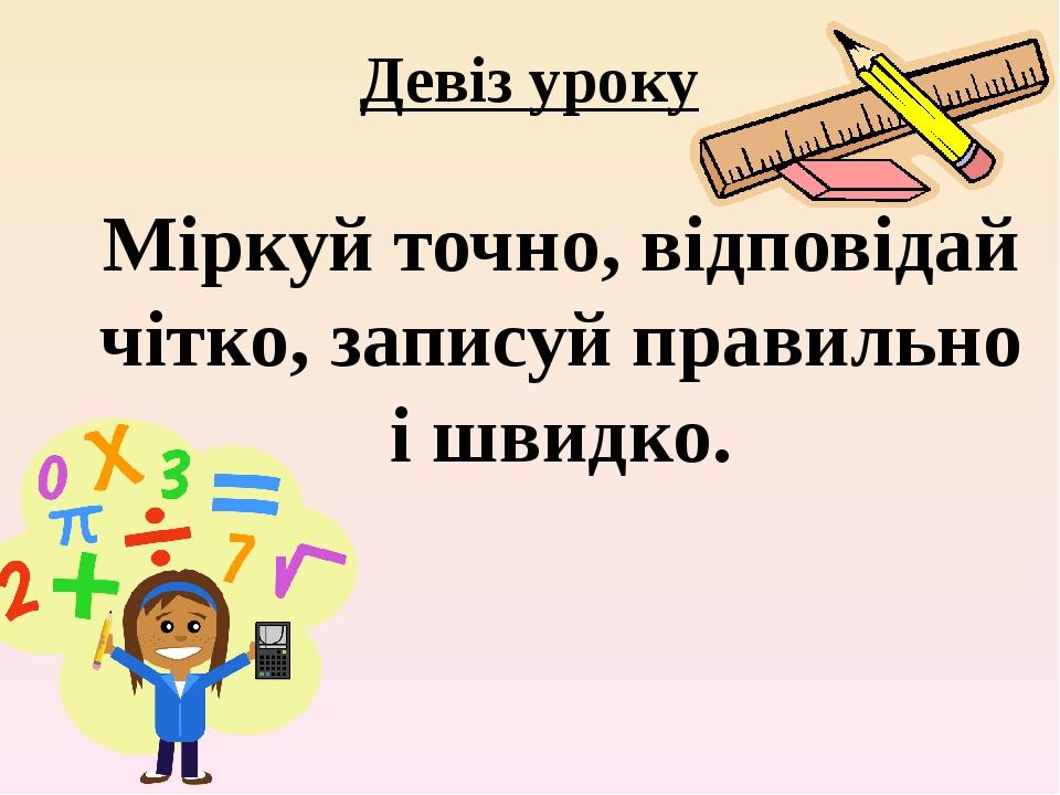 Девіз уроку Міркуй точно, відповідай чітко, записуй правильно і швидко.