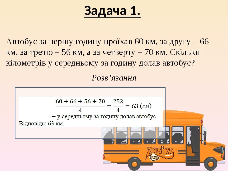 Задача 1. Автобус за першу годину проїхав 60 км, за другу – 66 км, за третю – 56 км, а за четверту – 70 км. Скільки кілометрів у середньому за годи...