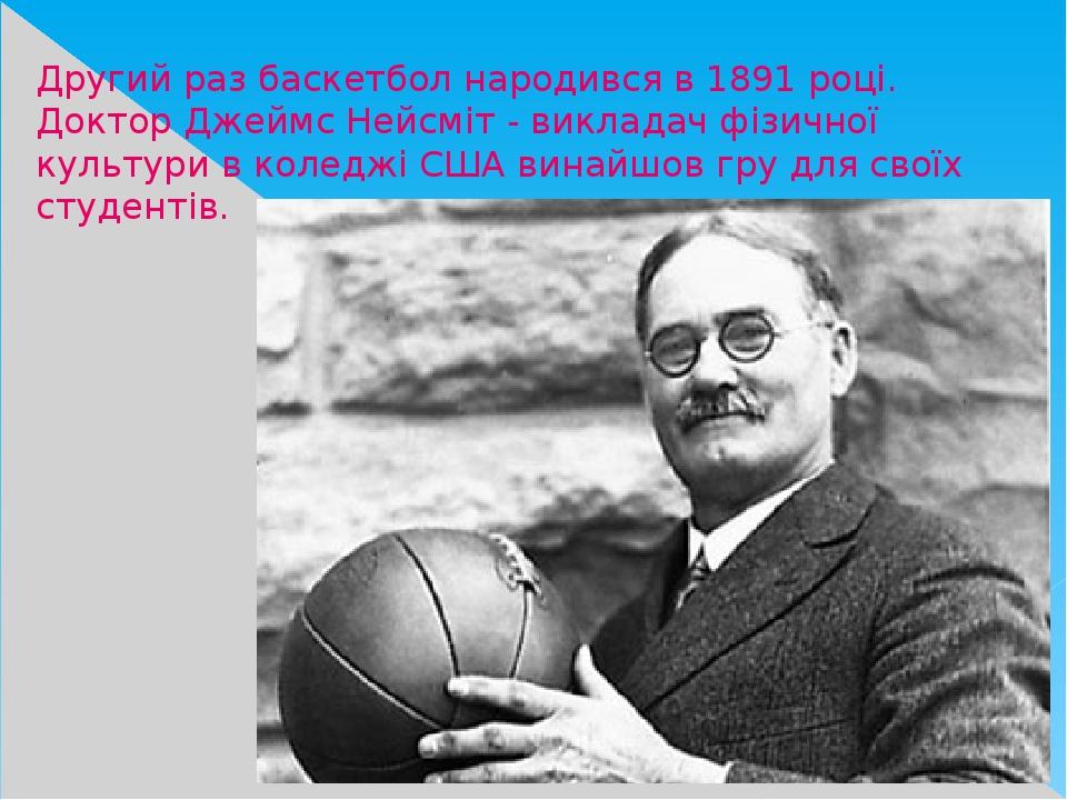 Другий раз баскетбол народився в 1891 році. Доктор Джеймс Нейсміт - викладач фізичної культури в коледжі США винайшов гру для своїх студентів.