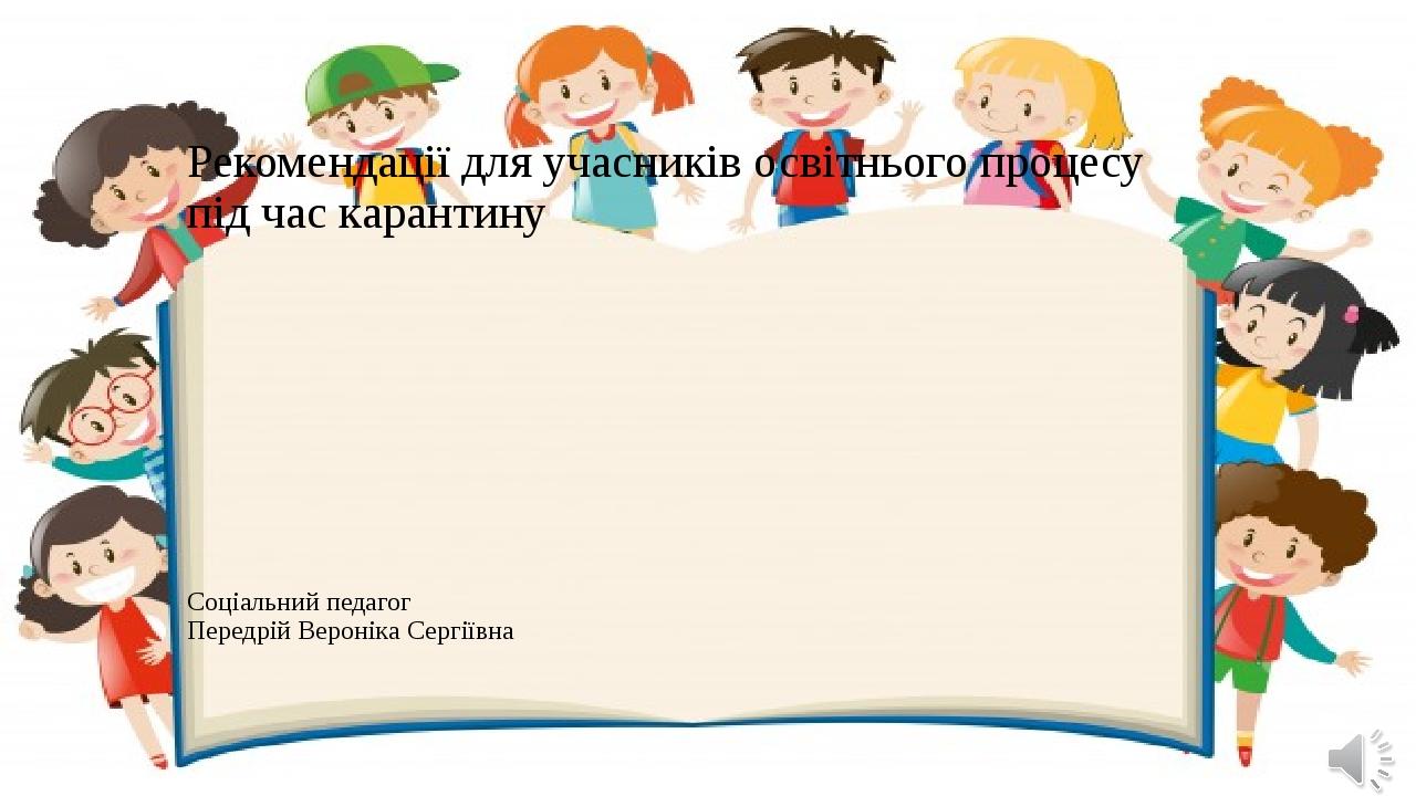 Рекомендації для учасників освітнього процесу під час карантину Соціальний педагог Передрій Вероніка Сергіївна