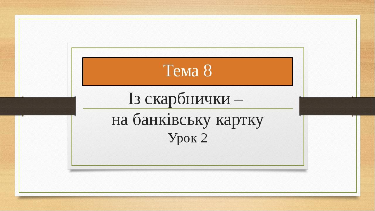 Тема 8 Із скарбнички – на банківську картку Урок 2