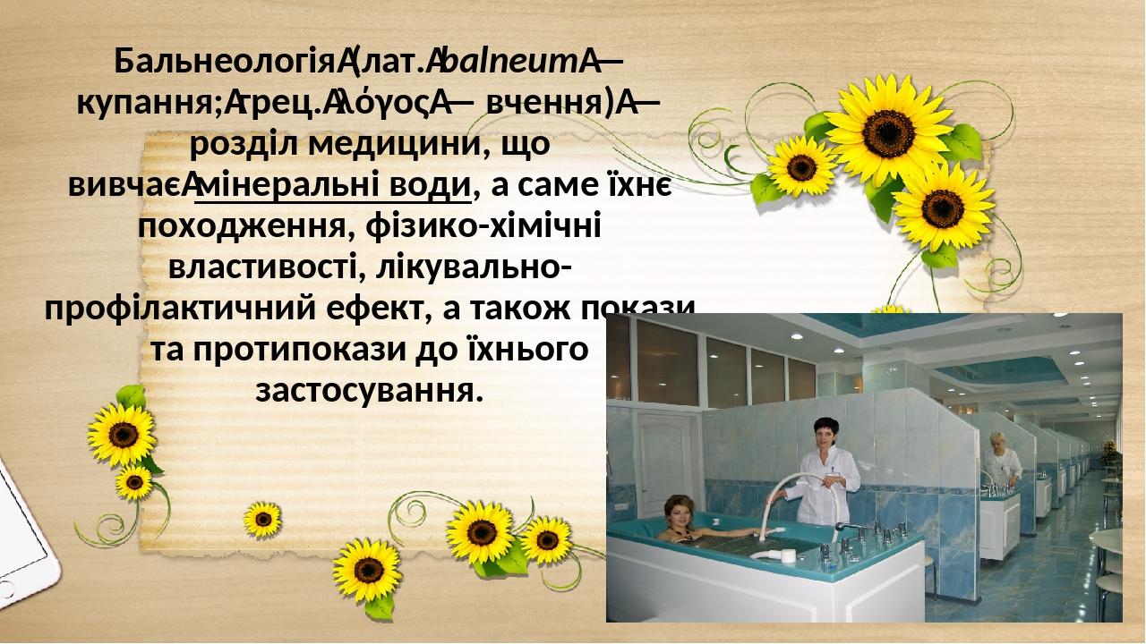 Бальнеологія (лат. balneum — купання; грец. λόγος — вчення) — розділ медицини, що вивчає мінеральні води, а саме їхнє походження, фізико-хімічні вл...