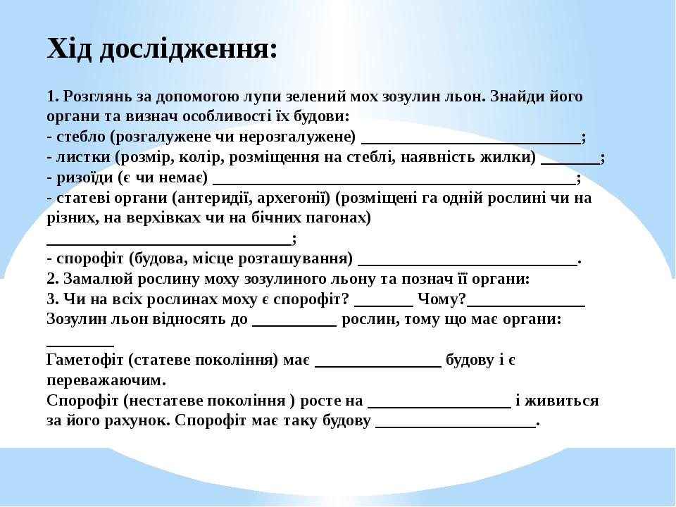 Хід дослідження: 1. Розглянь за допомогою лупи зелений мох зозулин льон. Знайди його органи та визнач особливості їх будови: - стебло (розгалужене ...