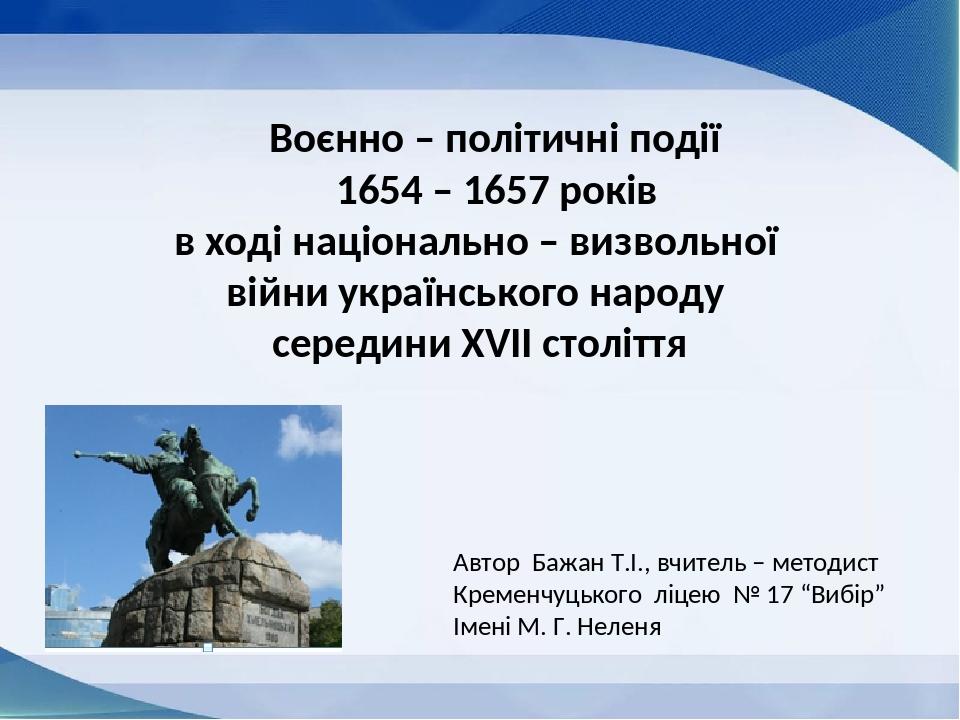 Воєнно – політичні події 1654 – 1657 років в ході національно – визвольної війни українського народу середини ХVІІ століття Автор Бажан Т.І., вчите...