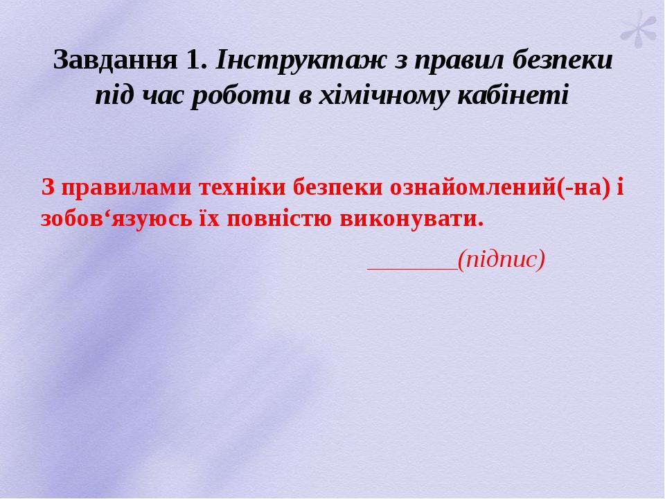 Завдання 1. Інструктаж з правил безпеки під час роботи в хімічному кабінеті З правилами техніки безпеки ознайомлений(-на) і зобов‘язуюсь їх повніст...