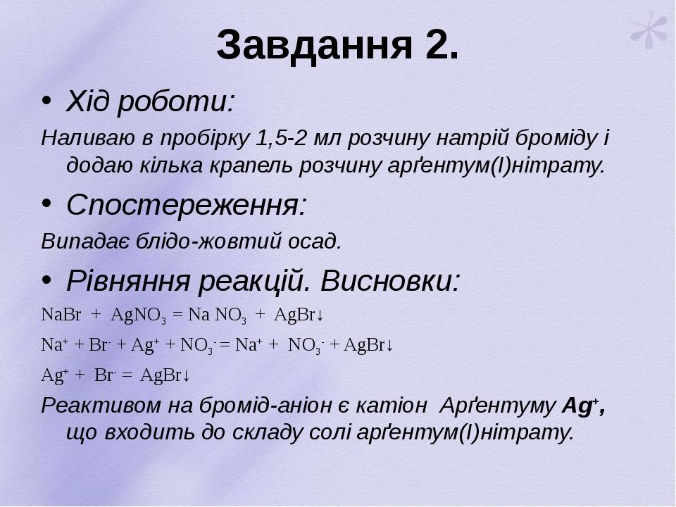 Завдання 2. Хід роботи: Наливаю в пробірку 1,5-2 мл розчину натрій броміду і додаю кілька крапель розчину арґентум(І)нітрату. Спостереження: Випада...