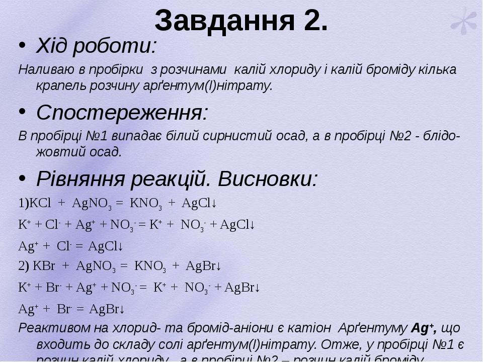 Завдання 2. Хід роботи: Наливаю в пробірки з розчинами калій хлориду і калій броміду кілька крапель розчину арґентум(І)нітрату. Спостереження: В пр...