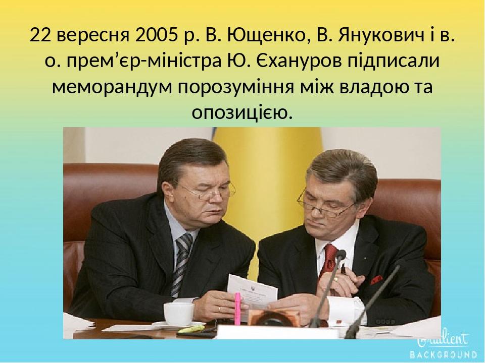 22 вересня 2005 р. В. Ющенко, В. Янукович і в. о. прем’єр-міністра Ю. Єхануров підписали меморандум порозуміння між владою та опозицією.