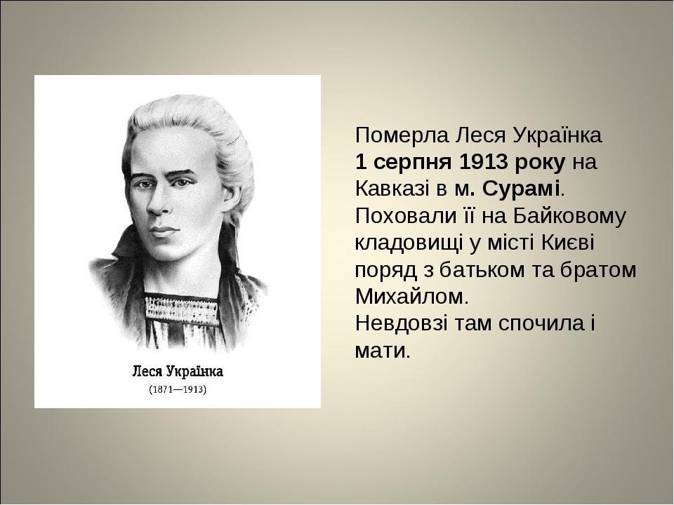Померла Леся Українка 1 серпня 1913 року на Кавказі в м. Сурамі. Поховали її на Байковому кладовищі у місті Києві поряд з батьком та братом Михайло...