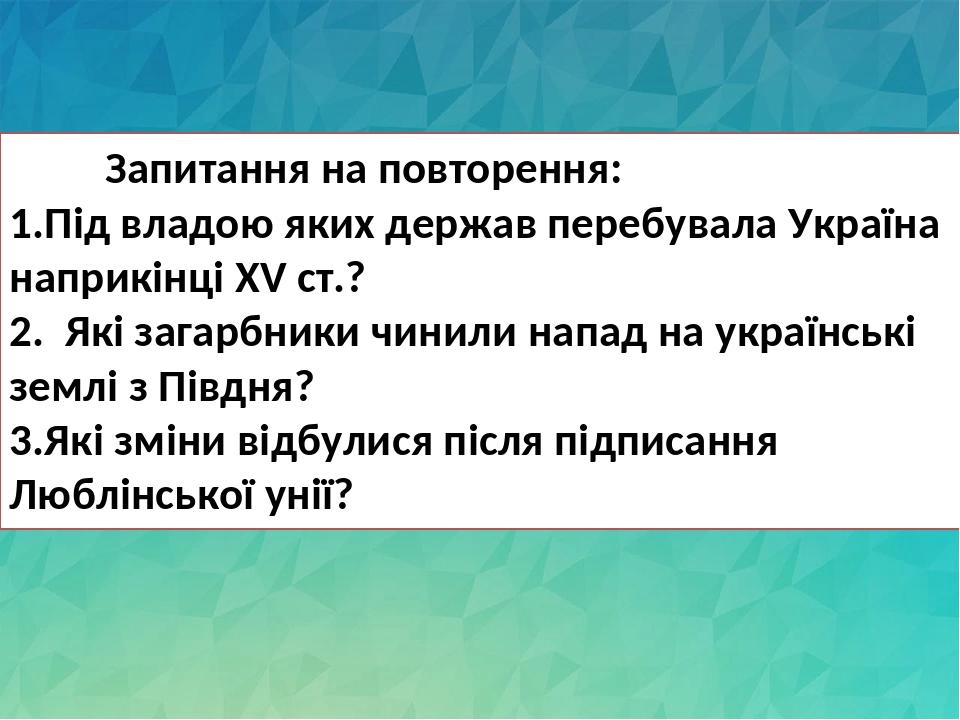 Запитання на повторення: 1.Під владою яких держав перебувала Україна наприкінці ХV ст.? 2. Які загарбники чинили напад на українські землі з Півдня...