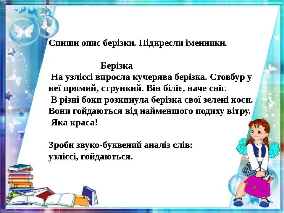 Спиши опис берізки. Підкресли іменники. Берізка На узліссі виросла кучерява берізка. Стовбур у неї прямий, стрункий. Він біліє, наче сніг. В різні ...