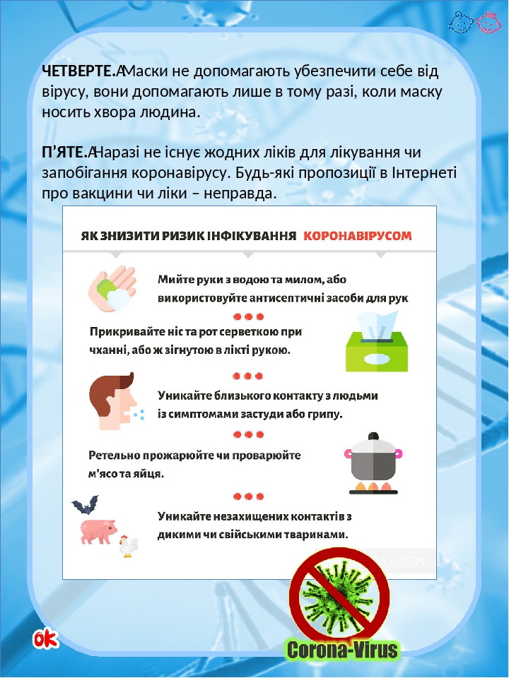 ЧЕТВЕРТЕ. Маски не допомагають убезпечити себе від вірусу, вони допомагають лише в тому разі, коли маску носить хвора людина. П’ЯТЕ. Наразі не існу...