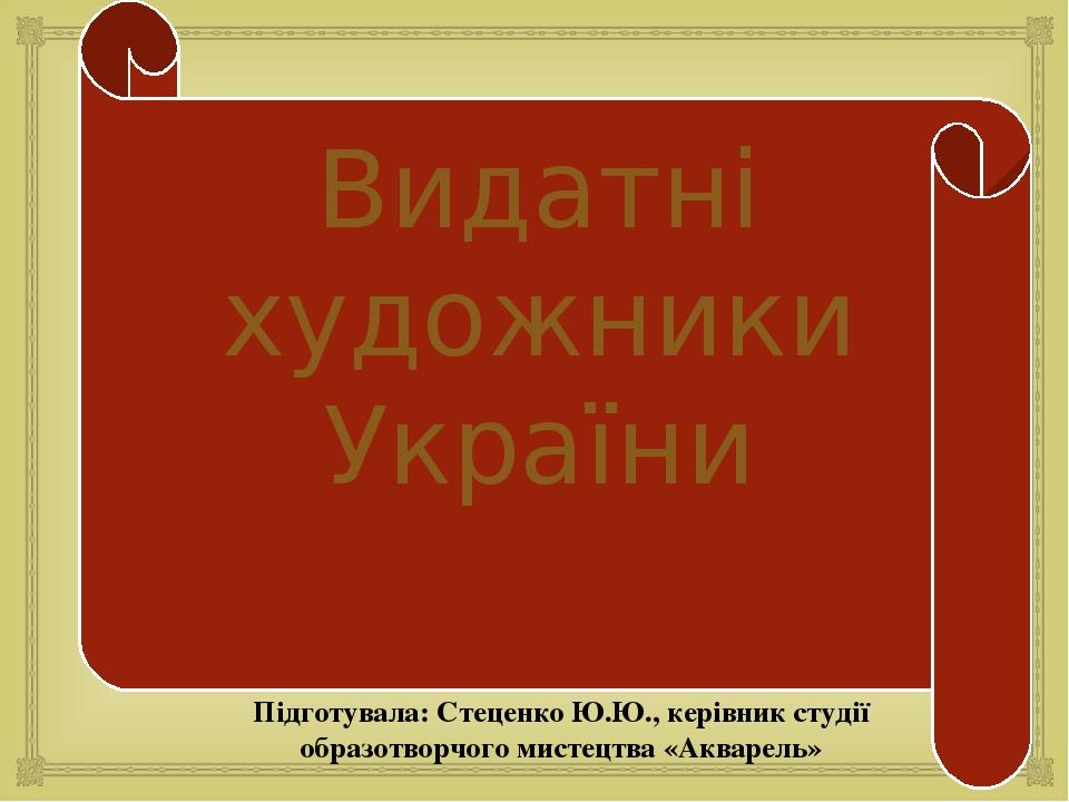 Видатні художники України Підготувала: Стеценко Ю.Ю., керівник студії образотворчого мистецтва «Акварель» 