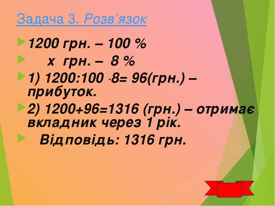 Задача 3. Розв’язок 1200 грн. – 100 % х грн. – 8 % 1) 1200:100 ·8= 96(грн.) –прибуток. 2) 1200+96=1316 (грн.) – отримає вкладник через 1 рік. Відпо...