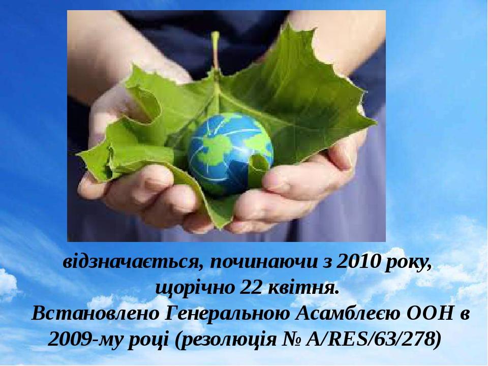 відзначається, починаючи з 2010 року, щорічно 22 квітня. Встановлено Генеральною Асамблеєю ООН в 2009-му році (резолюція № A/RES/63/278)