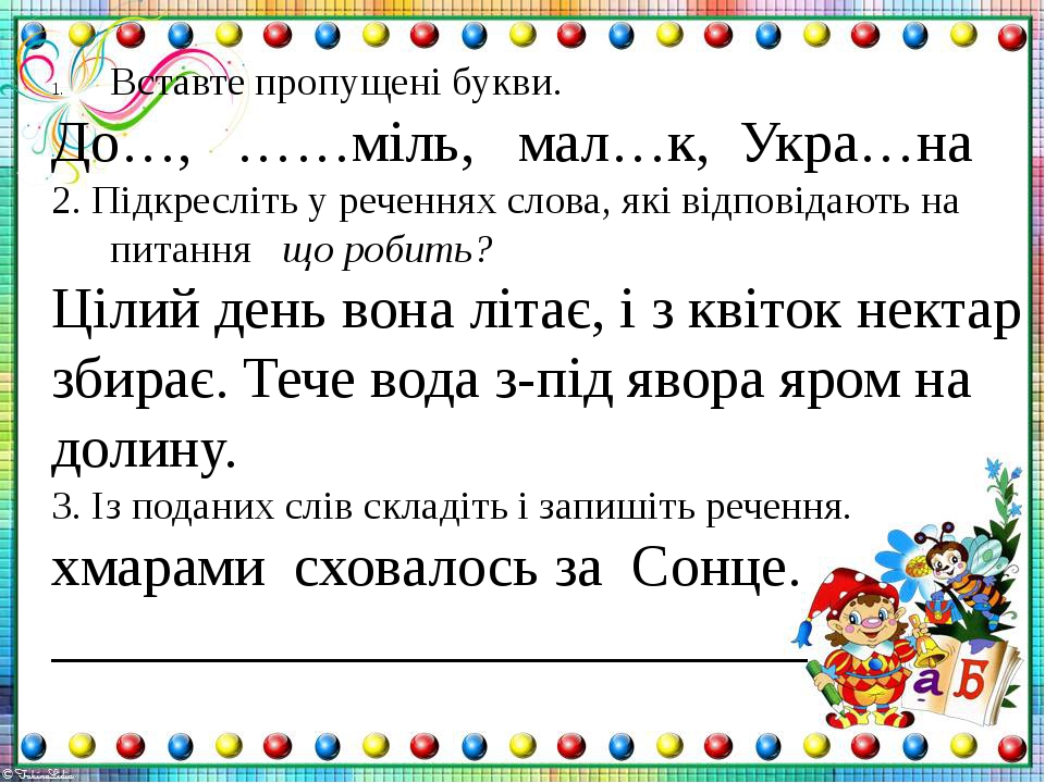 Ð’ÑÑ‚Ð°Ð²Ñ‚Ðµ Ð¿Ñ€Ð¾Ð¿ÑƒÑ‰ÐµÐ½Ñ– Ð±ÑƒÐºÐ²Ð¸. Ð”Ð¾â€¦, â€¦â€¦Ð¼Ñ–Ð»ÑŒ, Ð¼Ð°Ð»â€¦Ðº, Ð£ÐºÑ€Ð°â€¦Ð½Ð° 2. ÐŸÑ–Ð´ÐºÑ€ÐµÑÐ»Ñ–Ñ‚ÑŒ Ñƒ Ñ€ÐµÑ‡ÐµÐ½Ð½ÑÑ… ÑÐ»Ð¾Ð²Ð°, ÑÐºÑ– Ð²Ñ–Ð´Ð¿Ð¾Ð²Ñ–Ð´Ð°ÑŽÑ‚ÑŒ Ð½Ð° Ð¿Ð¸Ñ‚Ð°Ð½Ð½Ñ Ñ‰Ð¾ Ñ€Ð¾Ð±Ð¸Ñ‚ÑŒ? Ð¦Ñ–Ð»Ð¸Ð¹ Ð´ÐµÐ½ÑŒ Ð²Ð¾Ð½Ð° Ð»Ñ–Ñ‚Ð°Ñ”,...