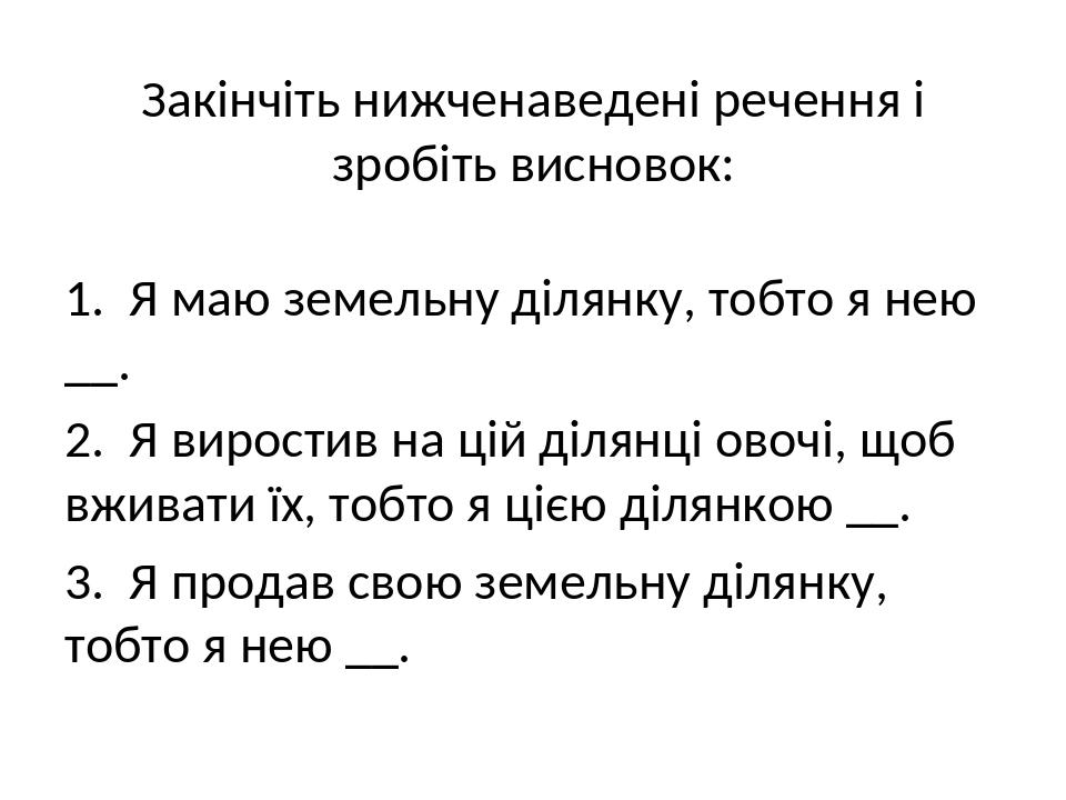 Закінчіть нижченаведені речення і зробіть висновок: 1. Я маю земельну ділянку, тобто я нею __. 2. Я виростив на цій ділянці овочі, щоб вживати їх, ...