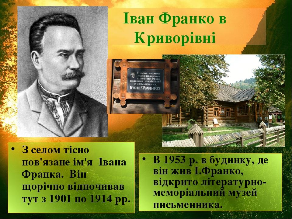 Іван Франко в Криворівні З селом тісно пов'язане ім'я  Івана Франка. Він щорічно відпочивав тут з 1901 по 1914 рр. В 1953 р. в будинку, де він жив ...