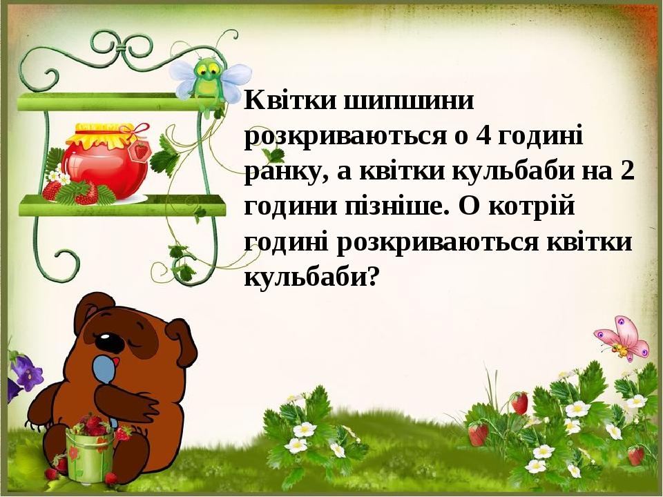 Квітки шипшини розкриваються о 4 годині ранку, а квітки кульбаби на 2 години пізніше. О котрій годині розкриваються квітки кульбаби?