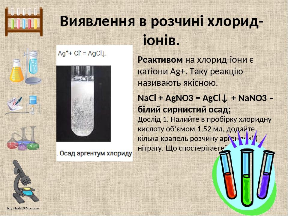 Виявлення в розчині хлорид-іонів. Реактивом на хлорид-іони є катіони Ag+. Таку реакцію називають якісною. Дослід 1. Налийте в пробірку хлоридну кис...