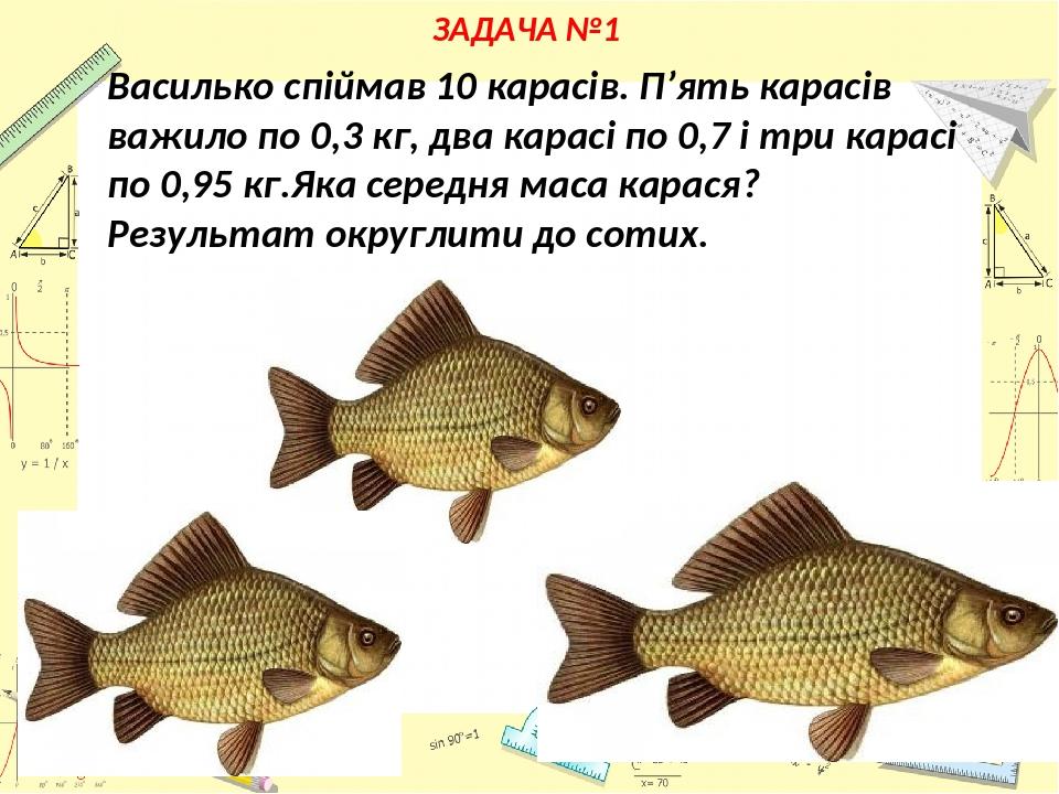 ЗАДАЧА №1 Василько спіймав 10 карасів. П’ять карасів важило по 0,3 кг, два карасі по 0,7 і три карасі по 0,95 кг.Яка середня маса карася? Результат...