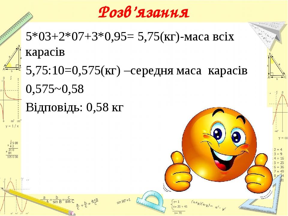 Розв’язання 5*03+2*07+3*0,95= 5,75(кг)-маса всіх карасів 5,75:10=0,575(кг) –середня маса карасів 0,575~0,58 Відповідь: 0,58 кг