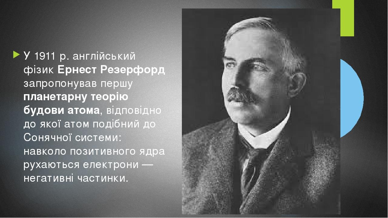 У 1911 р. англійський фізик Ернест Резерфорд запропонував першу планетарну теорію будови атома, відповідно до якої атом подібний до Сонячної систем...