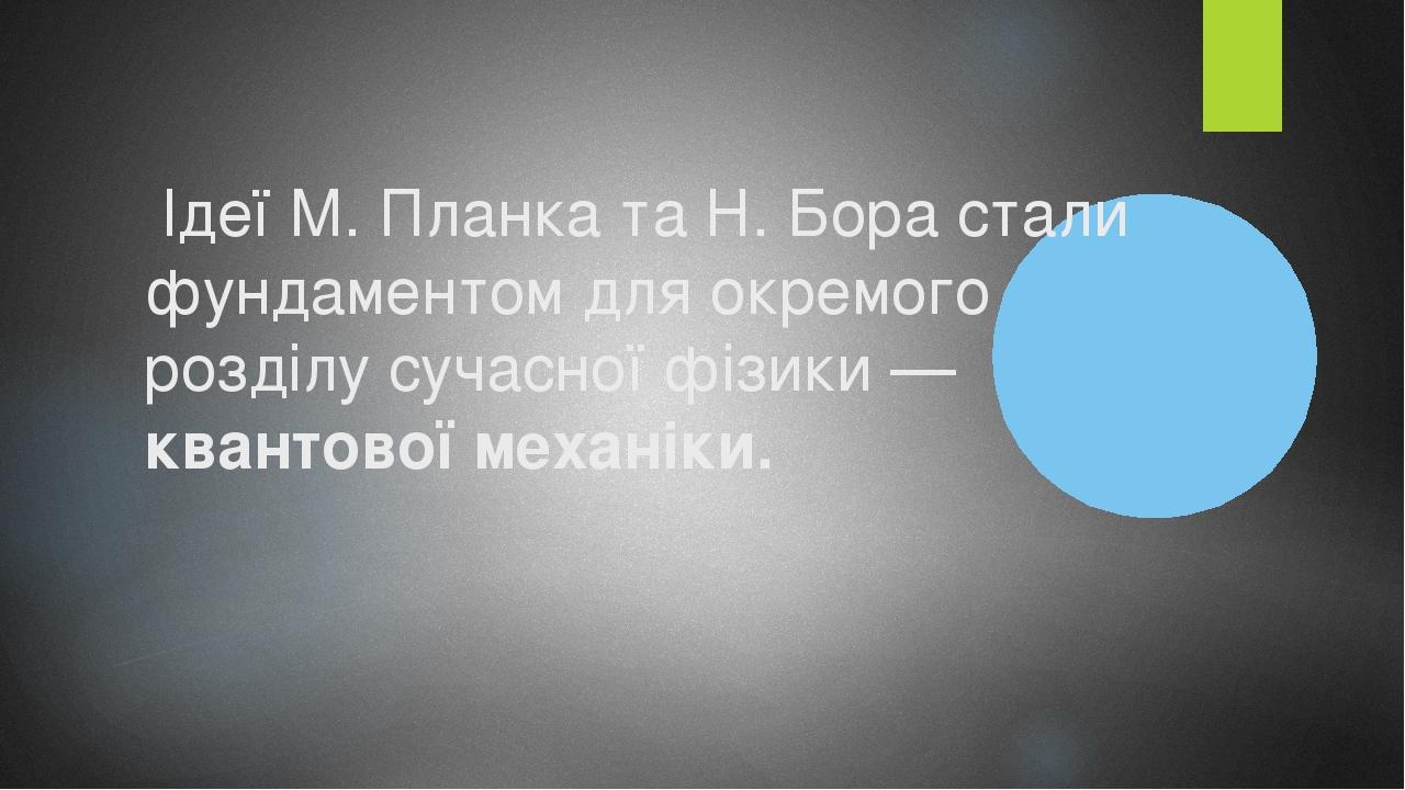 Ідеї М. Планка та Н. Бора стали фундаментом для окремого розділу сучасної фізики — квантової механіки.