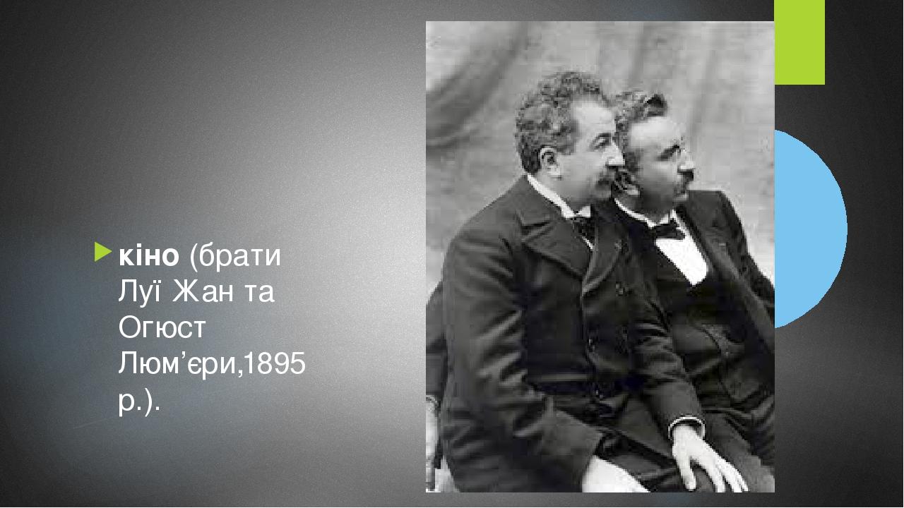 кіно (брати Луї Жан та Огюст Люм’єри,1895 p.).