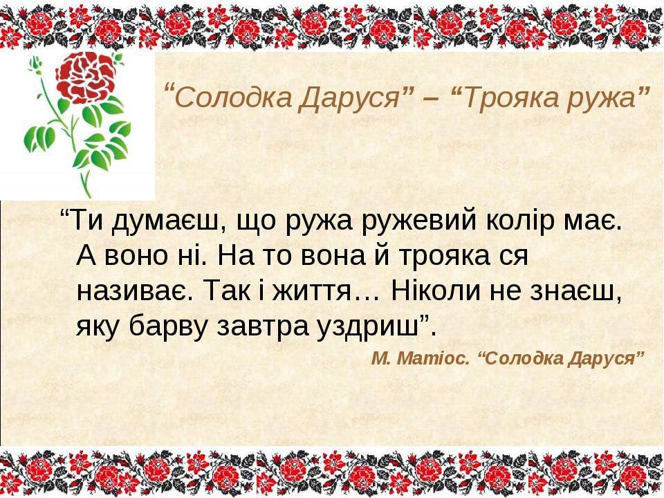 “Ти думаєш, що ружа ружевий колір має. А воно ні. На то вона й трояка ся називає. Так і життя… Ніколи не знаєш, яку барву завтра уздриш”. М. Матіос...