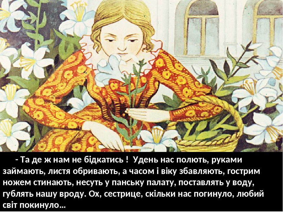 - Та де ж нам не бідкатись ! Удень нас полють, руками займають, листя обривають, а часом і віку збавляють, гострим ножем стинають, несуть у панську...