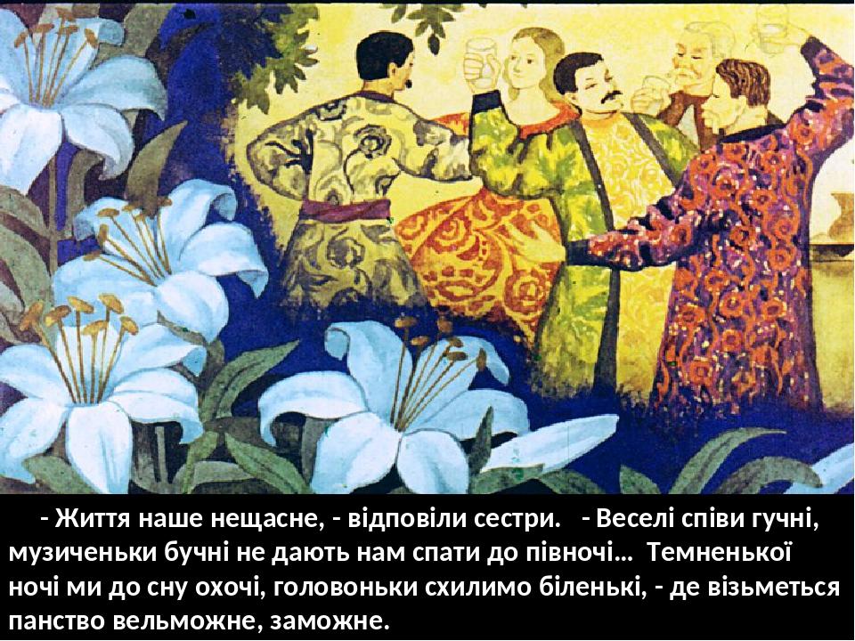 - Життя наше нещасне, - відповіли сестри. - Веселі співи гучні, музиченьки бучні не дають нам спати до півночі… Темненької ночі ми до сну охочі, го...