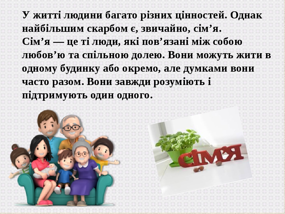 У житті людини багато різних цінностей. Однак найбільшим скарбом є, звичайно, сім’я. Сім’я — це ті люди, які пов’язані між собою любов’ю та спільно...