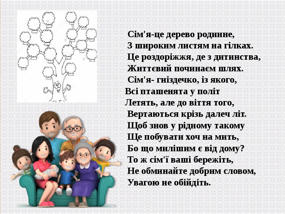 Сім'я-це дерево родинне, З широким листям на гілках. Це роздоріжжя, де з дитинства, Життєвий починаєм шлях. Сім'я- гніздечко, із якого, Всі пташеня...