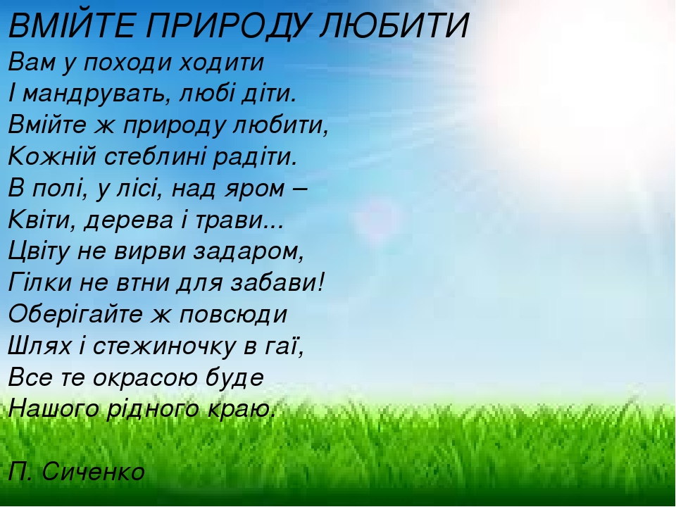 ВМІЙТЕ ПРИРОДУ ЛЮБИТИ Вам у походи ходити І мандрувать, любі діти. Вмійте ж природу любити, Кожній стеблині радіти. В полі, у лісі, над яром – Квіт...